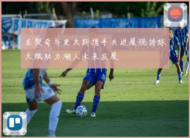 东契奇与里夫斯携手共进展现持球天赋助力湖人未来发展