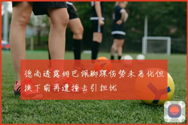 德尚透露姆巴佩脚踝伤势未恶化但换下前再遭撞击引担忧
