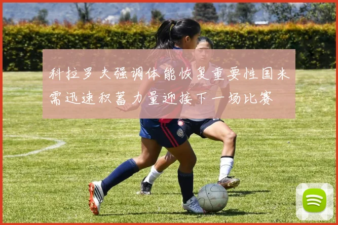 科拉罗夫强调体能恢复重要性国米需迅速积蓄力量迎接下一场比赛