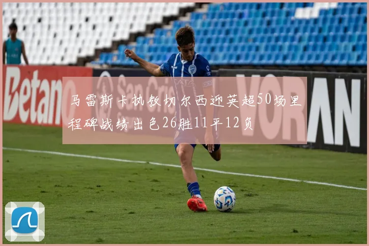 马雷斯卡执教切尔西迎英超50场里程碑战绩出色26胜11平12负