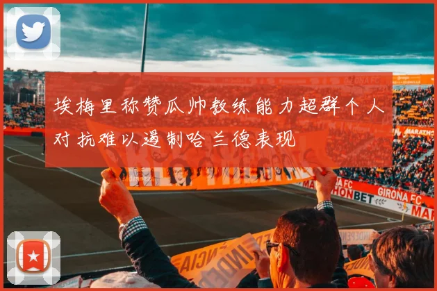 埃梅里称赞瓜帅教练能力超群个人对抗难以遏制哈兰德表现