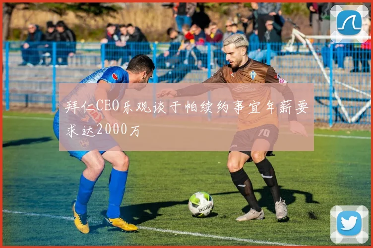 拜仁CEO乐观谈于帕续约事宜年薪要求达2000万