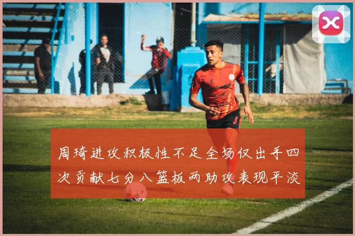 周琦进攻积极性不足全场仅出手四次贡献七分八篮板两助攻表现平淡