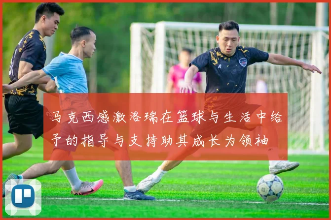 马克西感激洛瑞在篮球与生活中给予的指导与支持助其成长为领袖