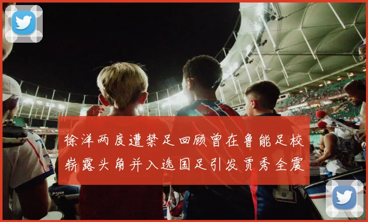 徐洋两度遭禁足回顾曾在鲁能足校崭露头角并入选国足引发贾秀全震惊