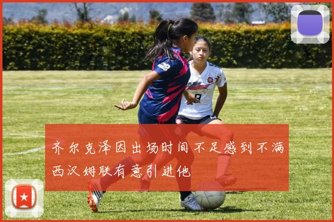 齐尔克泽因出场时间不足感到不满西汉姆联有意引进他