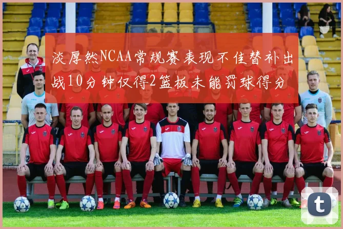 淡厚然NCAA常规赛表现不佳替补出战10分钟仅得2篮板未能罚球得分