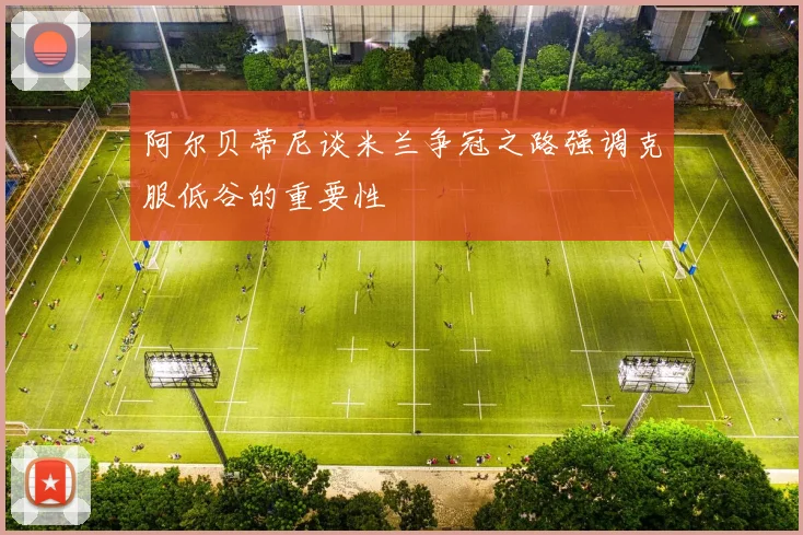 阿尔贝蒂尼谈米兰争冠之路强调克服低谷的重要性