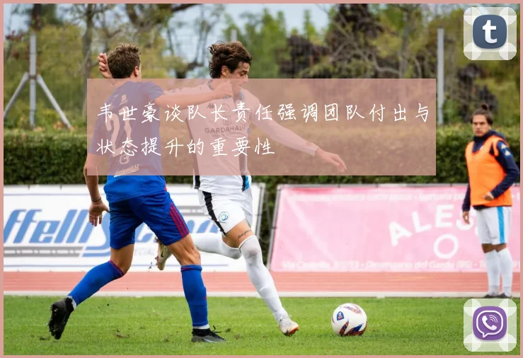 韦世豪谈队长责任强调团队付出与状态提升的重要性