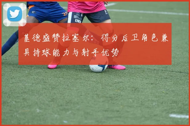基德盛赞拉塞尔：得分后卫角色兼具持球能力与射手优势
