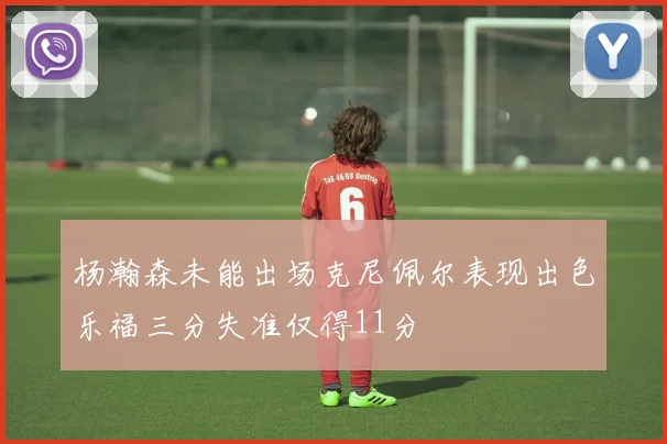 杨瀚森未能出场克尼佩尔表现出色乐福三分失准仅得11分