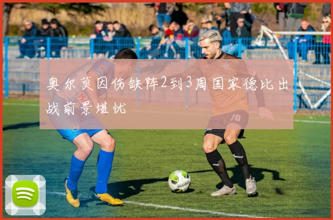 奥尔莫因伤缺阵2到3周国家德比出战前景堪忧