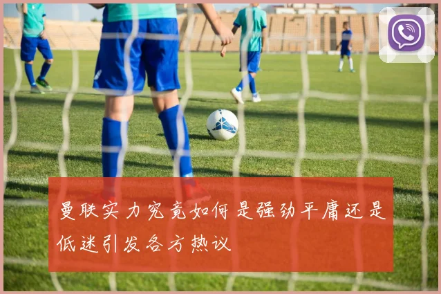 曼联实力究竟如何是强劲平庸还是低迷引发各方热议