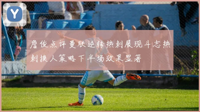 詹俊点评曼联逆转热刺展现斗志热刺换人策略下半场效果显著